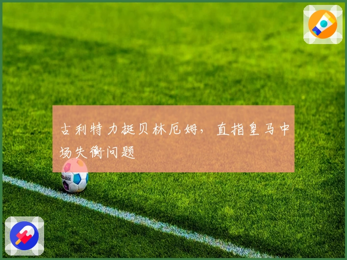 古利特力挺贝林厄姆，直指皇马中场失衡问题