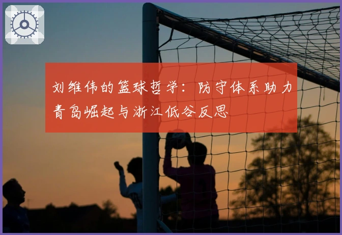 刘维伟的篮球哲学：防守体系助力青岛崛起与浙江低谷反思