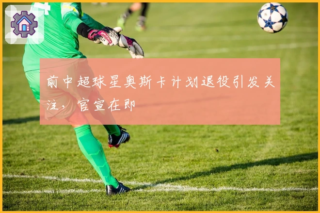 前中超球星奥斯卡计划退役引发关注，官宣在即