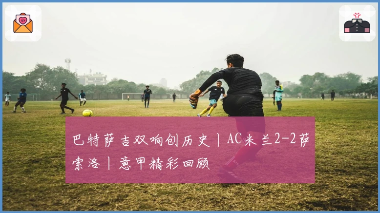 巴特萨吉双响创历史丨AC米兰2-2萨索洛丨意甲精彩回顾