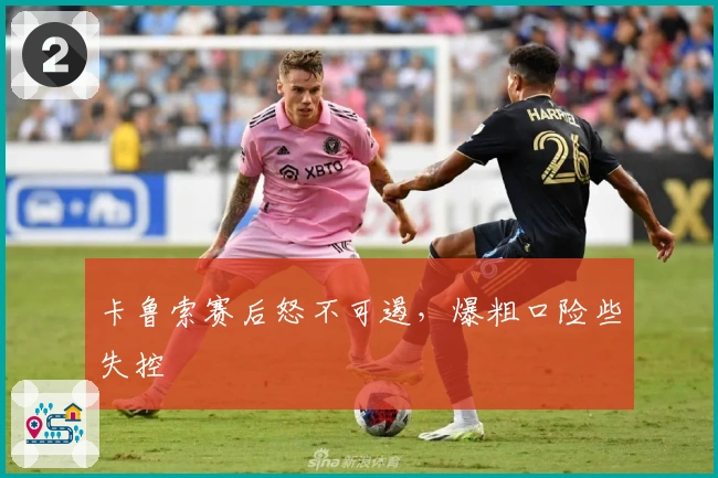 卡鲁索赛后怒不可遏，爆粗口险些失控