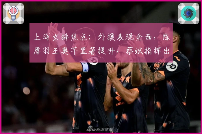 上海女排焦点：外援表现全面，陈厚羽王奥芊显著提升，蔡斌指挥出色