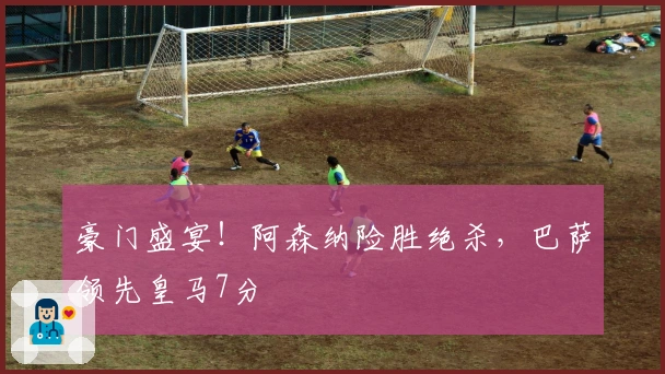 豪门盛宴！阿森纳险胜绝杀，巴萨领先皇马7分