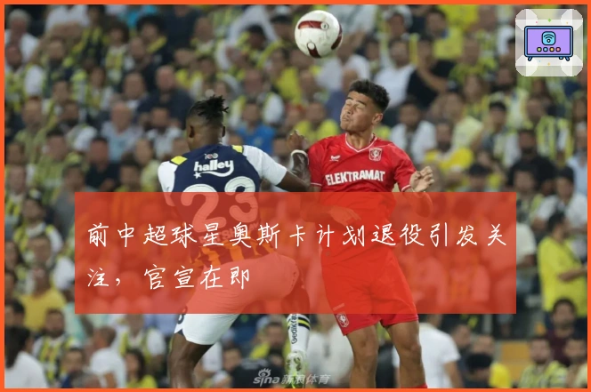 前中超球星奥斯卡计划退役引发关注，官宣在即