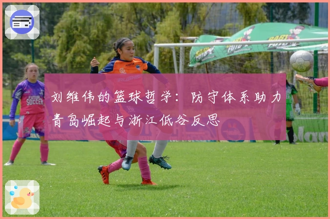 刘维伟的篮球哲学：防守体系助力青岛崛起与浙江低谷反思
