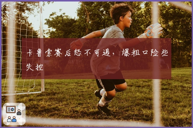 卡鲁索赛后怒不可遏，爆粗口险些失控