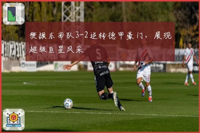 樊振东率队3-2逆转德甲豪门，展现超级巨星风采