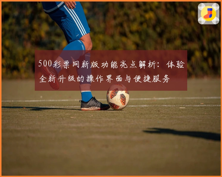 500彩票网新版功能亮点解析：体验全新升级的操作界面与便捷服务