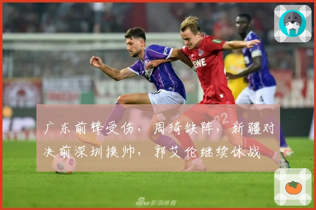 广东前锋受伤，周琦缺阵，新疆对决前深圳换帅，郭艾伦继续休战