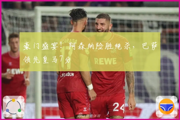 豪门盛宴！阿森纳险胜绝杀，巴萨领先皇马7分