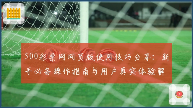 500彩票网网页版使用技巧分享：新手必备操作指南与用户真实体验解析